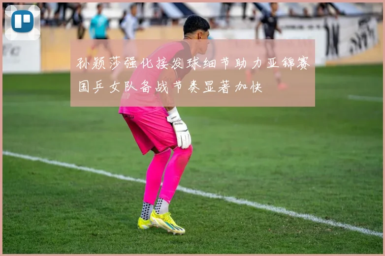 孙颖莎强化接发球细节助力亚锦赛国乒女队备战节奏显著加快
