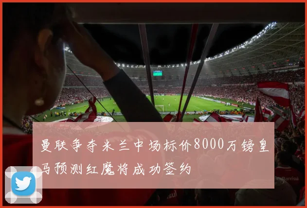 曼联争夺米兰中场标价8000万镑皇马预测红魔将成功签约