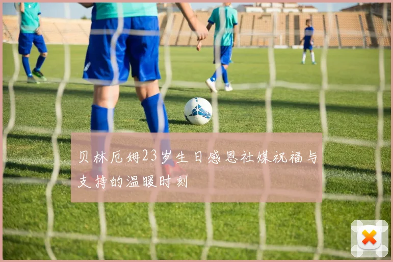 贝林厄姆23岁生日感恩社媒祝福与支持的温暖时刻