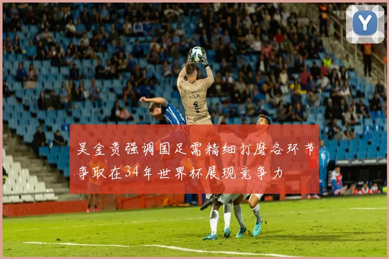 吴金贵强调国足需精细打磨各环节争取在34年世界杯展现竞争力