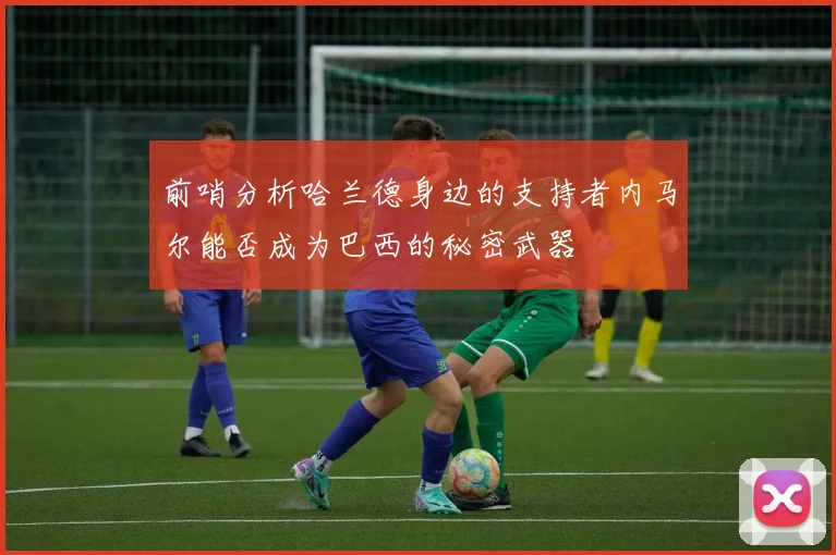 前哨分析哈兰德身边的支持者内马尔能否成为巴西的秘密武器