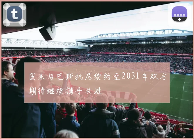 国米与巴斯托尼续约至2031年双方期待继续携手共进