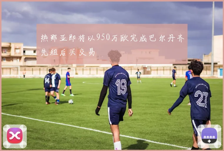 热那亚即将以950万欧完成巴尔丹齐先租后买交易