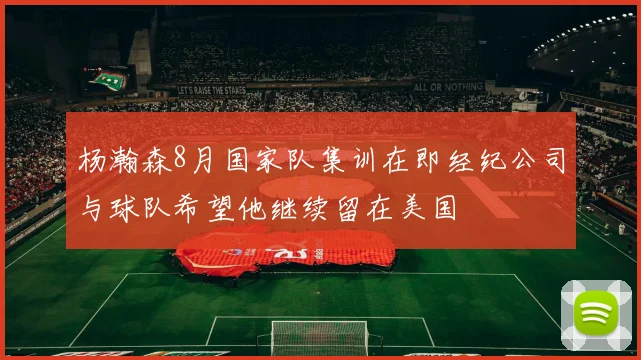 杨瀚森8月国家队集训在即经纪公司与球队希望他继续留在美国