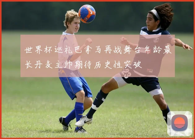 世界杯巡礼巴拿马再战舞台年龄最长丹麦主帅期待历史性突破