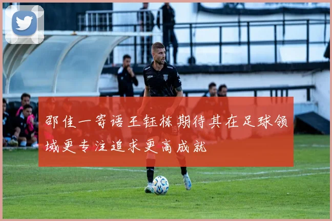 邵佳一寄语王钰栋期待其在足球领域更专注追求更高成就