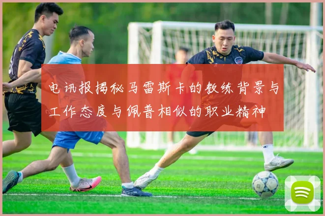 电讯报揭秘马雷斯卡的教练背景与工作态度与佩普相似的职业精神