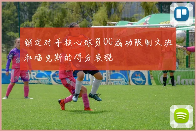 锁定对手核心球员OG成功限制文班和福克斯的得分表现