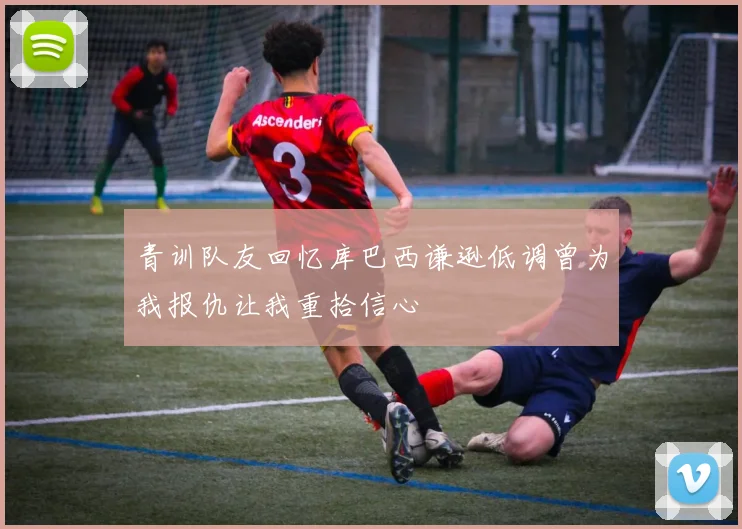 青训队友回忆库巴西谦逊低调曾为我报仇让我重拾信心