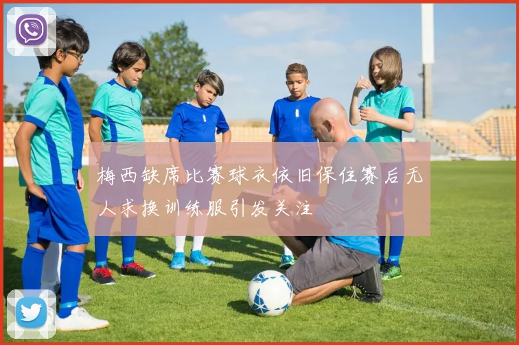 梅西缺席比赛球衣依旧保住赛后无人求换训练服引发关注