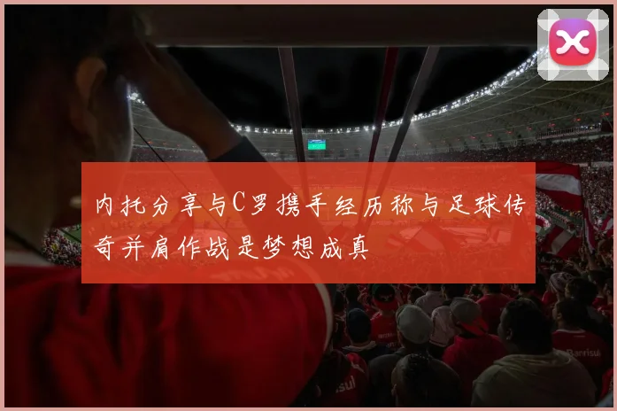 内托分享与C罗携手经历称与足球传奇并肩作战是梦想成真