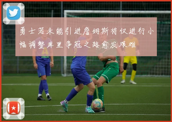 勇士若未能引进詹姆斯将仅进行小幅调整库里争冠之路愈发艰难